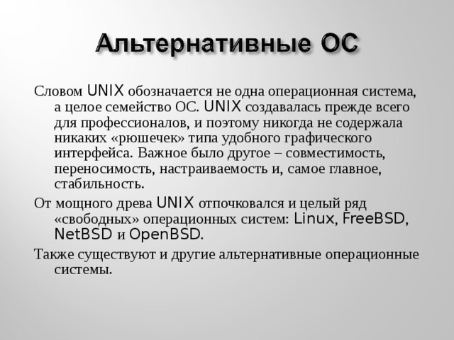 Словом UNIX обозначается не одна операционная система, а целое семейство ОС. UNIX создавалась прежде всего для профессионалов, и поэтому никогда не содержала никаких «рюшечек» типа удобного графического интерфейса. Важное было другое – совместимость, переносимость, настраиваемость и, самое главное, стабильность. От мощного древа UNIX отпочковался и целый ряд «свободных» операционных систем: Linux , FreeBSD , NetBSD и OpenBSD . Также существуют и другие альтернативные операционные системы.
