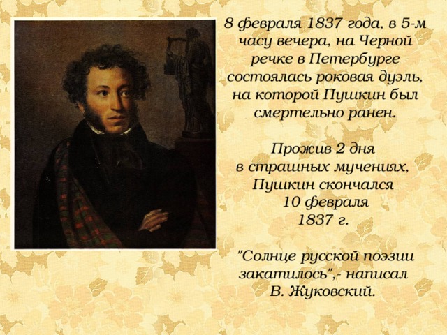 8 февраля 1837 года, в 5-м часу вечера, на Черной речке в Петербурге состоялась роковая дуэль, на которой Пушкин был смертельно ранен. Прожив 2 дня в страшных мучениях, Пушкин скончался 10 февраля 1837 г.  