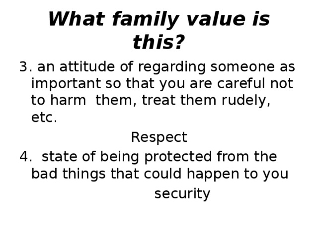What family value is this? 3. an attitude of regarding someone as important so that you are careful not to harm  them, treat them rudely, etc.  Respect 4.  state of being protected from the bad things that could happen to you   security