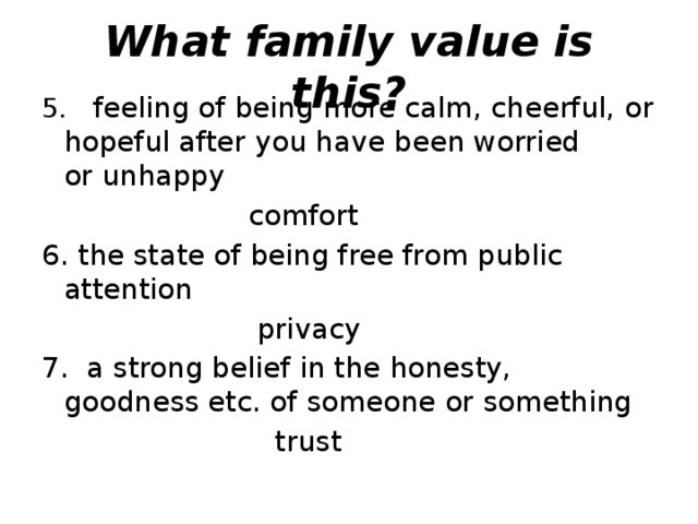 What family value is this? 5.   feeling of being more calm, cheerful, or hopeful after you have been worried or unhappy   comfort 6. the state of being free from public attention   privacy 7.  a strong belief in the honesty, goodness etc. of someone or something   trust