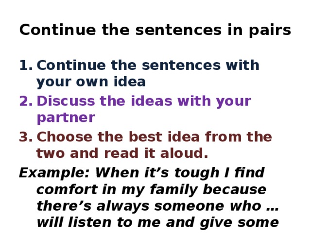 Continue the sentences in pairs Continue the sentences with your own idea Discuss the ideas with your partner Choose the best idea from the two and read it aloud. Example: When it’s tough I find comfort in my family because there’s always someone who … will listen to me and give some advice.