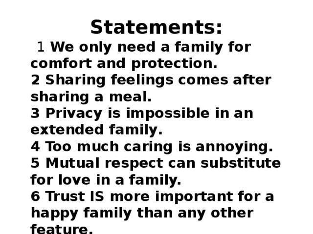 Statements:  1 We only need a family for comfort and protection.  2 Sharing feelings comes after sharing a meal.  3 Privacy is impossible in an extended  family .  4 Too much caring is annoying.   5 Mutual respect can substitute for love in a family.   6 Trust IS more important for a happy family than any other feature.