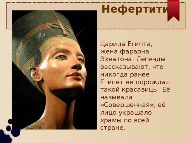 Нефертити Царица Египта, жена фараона Эхнатона. Легенды рассказывают, что никогда ранее Египет не порождал такой красавицы. Её называли «Совершенная»; её лицо украшало храмы по всей стране.