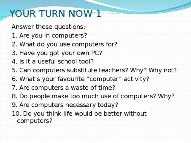 YOUR TURN NOW 1 Answer these questions: 1. Are you in computers? 2. What do you use computers for? 3. Have you got your own PC? 4. Is it a useful school tool? 5. Can computers substitute teachers? Why? Why not? 6. What’s your favourite “computer” activity? 7. Are computers a waste of time? 8. Do people make too much use of computers? Why? 9. Are computers necessary today? 10. Do you think life would be better without computers?