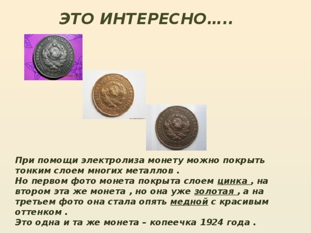 ЭТО ИНТЕРЕСНО….. При помощи электролиза монету можно покрыть тонким слоем многих металлов . Но первом фото монета покрыта слоем цинка , на втором эта же монета , но она уже золотая , а на третьем фото она стала опять медной с красивым оттенком . Это одна и та же монета – копеечка 1924 года .