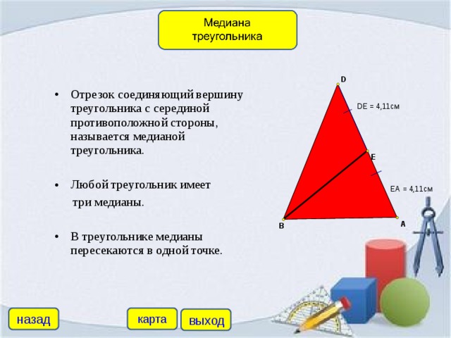 Отрезок соединяющий вершину треугольника с серединой противоположной стороны, называется медианой треугольника.  Любой треугольник имеет  три медианы. В треугольнике медианы пересекаются в одной точке.