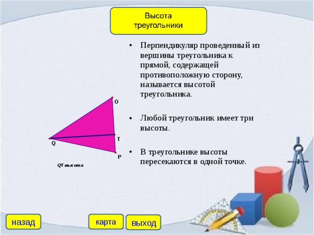 Перпендикуляр проведенный из вершины треугольника к прямой, содержащей противоположную сторону, называется высотой треугольника. Любой треугольник имеет три высоты.  В треугольнике высоты пересекаются в одной точке.
