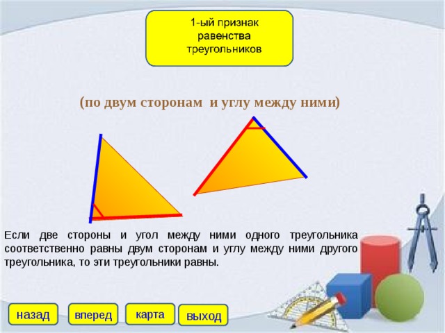 (по двум сторонам и углу между ними) Если две стороны и угол между ними одного треугольника соответственно равны двум сторонам и углу между ними другого треугольника, то эти треугольники равны. назад карта вперед выход