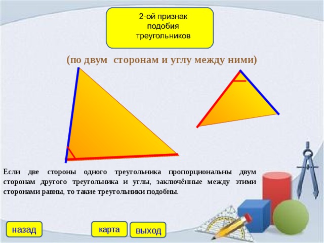 (по двум сторонам и углу между ними) Если две стороны одного треугольника пропорциональны двум сторонам другого треугольника и углы, заключённые между этими сторонами равны, то такие треугольники подобны. назад карта выход