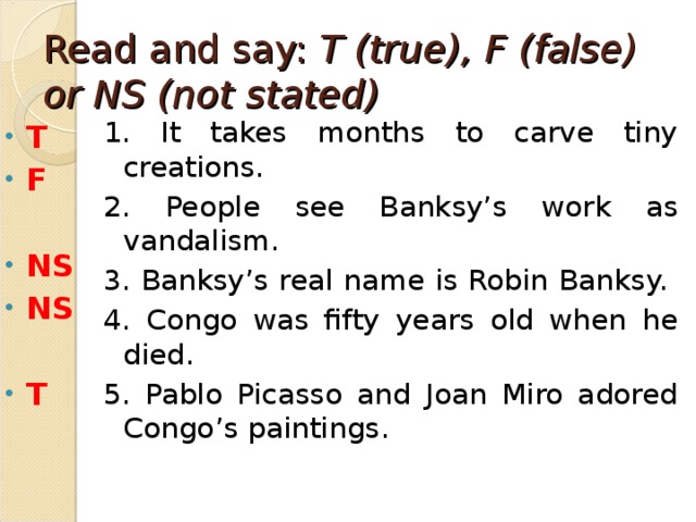 Read and say: T (true), F (false) or NS (not stated) 1. It takes months to carve tiny creations. 2. People see Banksy’s work as vandalism. 3. Banksy’s real name is Robin Banksy. 4. Congo was fifty years old when he died. 5. Pablo Picasso and Joan Miro adored Congo’s paintings. T F  NS NS  T