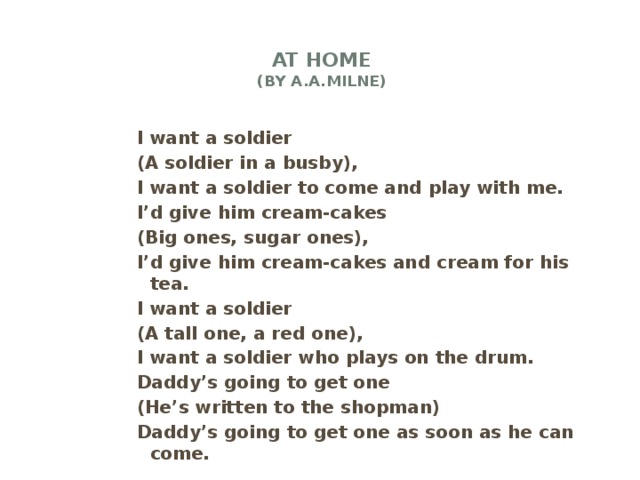 At home  (by A.A.Milne)   I want a soldier (A soldier in a busby), I want a soldier to come and play with me. I’d give him cream-cakes (Big ones, sugar ones), I’d give him cream-cakes and cream for his tea. I want a soldier (A tall one, a red one), I want a soldier who plays on the drum. Daddy’s going to get one (He’s written to the shopman) Daddy’s going to get one as soon as he can come.