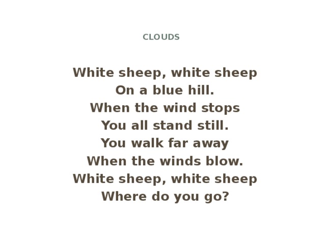 Clouds   White sheep, white sheep On a blue hill. When the wind stops You all stand still. You walk far away When the winds blow. White sheep, white sheep Where do you go?
