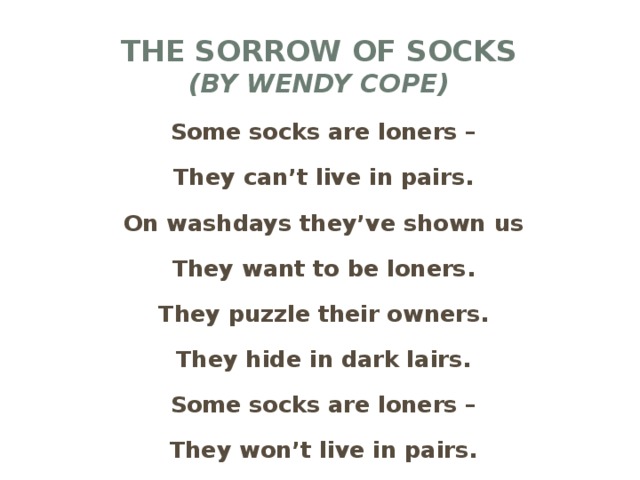 The sorrow of socks  (by wendy cope) Some socks are loners – They can’t live in pairs. On washdays they’ve shown us They want to be loners. They puzzle their owners. They hide in dark lairs. Some socks are loners – They won’t live in pairs.
