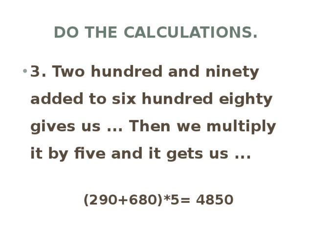 Do the calculations. 3. Two hundred and ninety added to six hundred eighty gives us ... Then we multiply it by five and it gets us ... (290+680)*5= 4850