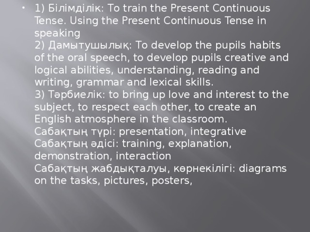 1) Білімділік: To train the Present Continuous Tense. Using the Present Continuous Tense in speaking  2) Дамытушылық: To develop the pupils habits of the oral speech, to develop pupils creative and logical abilities, understanding, reading and writing, grammar and lexical skills.  3) Тәрбиелік: to bring up love and interest to the subject, to respect each other, to create an English atmosphere in the classroom.  Сабақтың түрі: presentation, integrative  Сабақтың әдісі: training, explanation, demonstration, interaction  Сабақтың жабдықталуы, көрнекілігі: diagrams on the tasks, pictures, posters,