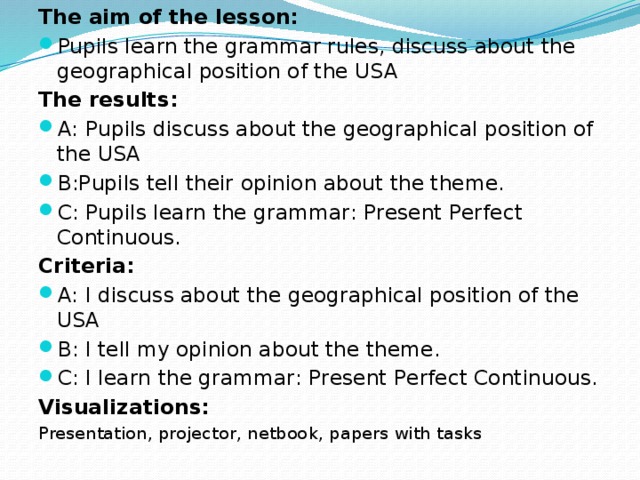 The aim of the lesson: Pupils learn the grammar rules, discuss about the geographical position of the USA The results: А: Pupils discuss about the geographical position of the USA В:Pupils tell their opinion about the theme. С: Pupils learn the grammar: Present Perfect Continuous. Criteria: А: I discuss about the geographical position of the USA В: I tell my opinion about the theme. С: I learn the grammar: Present Perfect Continuous. Visualizations: Presentation, projector, netbook, papers with tasks