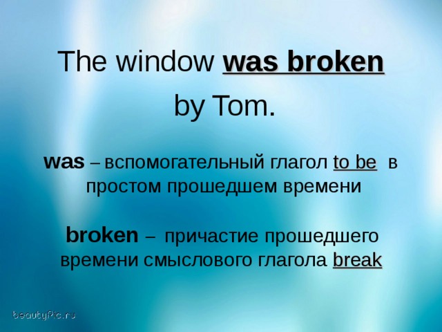 The window was broken   by Tom. was  –  вспомогательный глагол to be  в  простом прошедшем времени  broken – причастие прошедшего времени смыслового глагола break