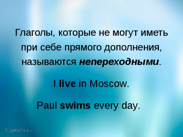 Глаголы, которые не могут иметь  при себе прямого дополнения, называются непереходными . I live in Moscow . Paul swims every day .