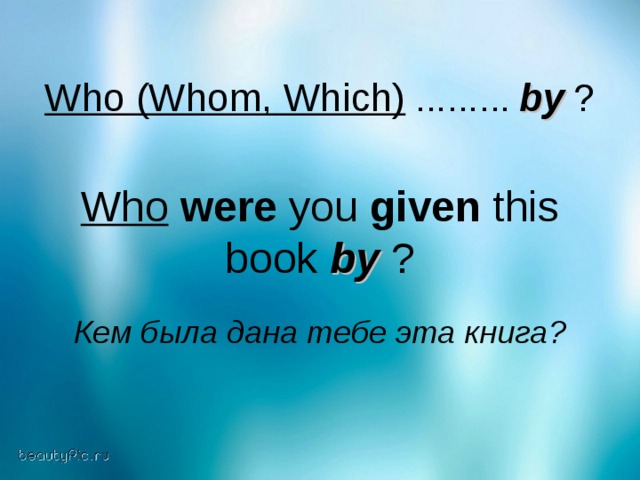 Who (Whom, Which) ……… by  ? Who  were you given this book by ? Кем была дана тебе эта книга?