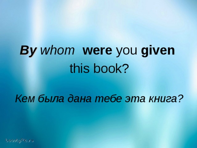 By whom  were you given  this book? Кем была дана тебе эта книга?