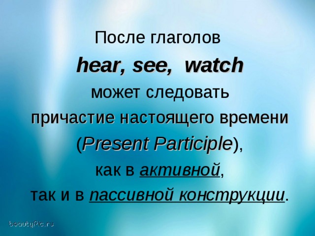 После глаголов  hear , see , watch    может следовать причастие настоящего времени ( Present Participle ) ,  как в активной , так и в пассивной конструкции .
