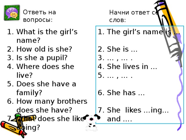 Ответь на вопросы: Начни ответ со слов: What is the girl’s name? How old is she? Is she a pupil? Where does she live? Does she have a family? How many brothers does she have? What does she like doing? The girl’s name is …  She is … … , … . She lives in … … , … .  She has …  She likes …ing… and …. After-reading. Извлечение специальной информации из текста.