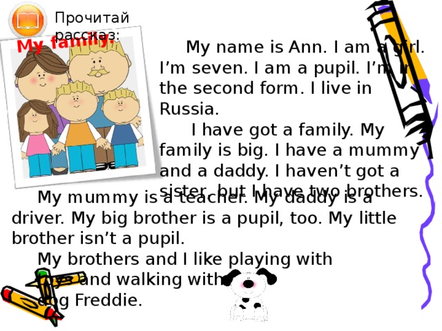 My family. Прочитай рассказ: My name is Ann. I am a girl. I’m seven. I am a pupil. I’m in the second form. I live in Russia.  I have got a family. My family is big. I have a mummy and a daddy. I haven’t got a sister, but I have two brothers. My mummy is a teacher. My daddy is a driver. My big brother is a pupil, too. My little brother isn’t a pupil. My brothers and I like playing with toys and walking with our dog Freddie. Чтение