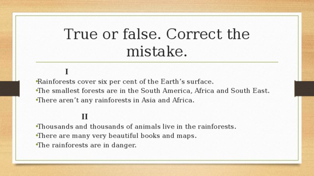 True or false. Correct the mistake.   I Rainforests cover six per cent of the Earth’s surface. The smallest forests are in the South America, Africa and South East. There aren’t any rainforests in Asia and Africa.    II