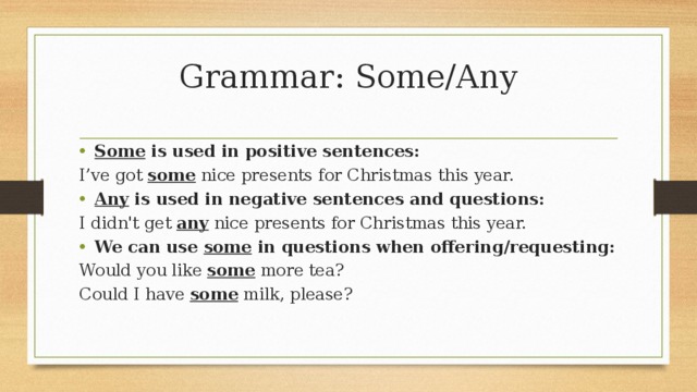 Grammar: Some/Any Some  is used in positive sentences: I’ve got  some  nice presents for Christmas this year. Any  is used in negative sentences and questions: I didn't get  any  nice presents for Christmas this year. We can use  some  in questions when offering/requesting: Would you like  some  more tea? Could I have  some  milk, please?