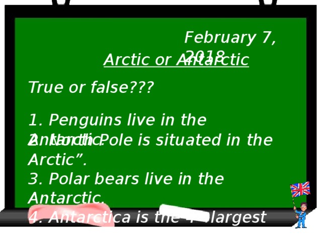 February 7, 2018 Arctic or Antarctic True or false??? 1. Penguins live in the Antarctic. 2. North Pole is situated in the Arctic”. 3. Polar bears live in the Antarctic. 4. Antarctica is the 4 th largest continent.