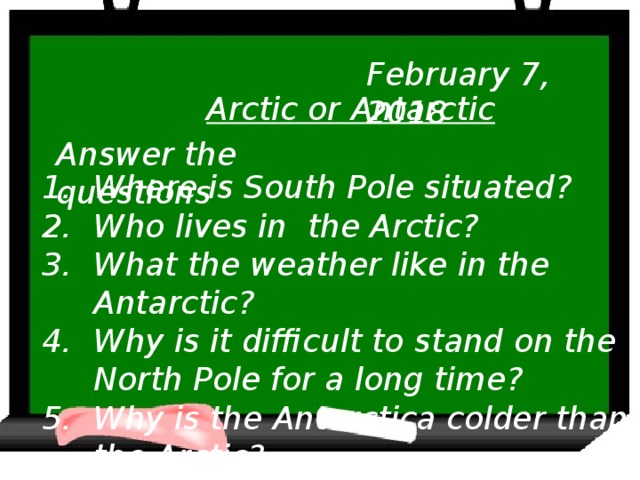 February 7, 2018 Arctic or Antarctic Answer the questions Where is South Pole situated? Who lives in the Arctic? What the weather like in the Antarctic? Why is it difficult to stand on the North Pole for a long time? Why is the Antarctica colder than the Arctic?