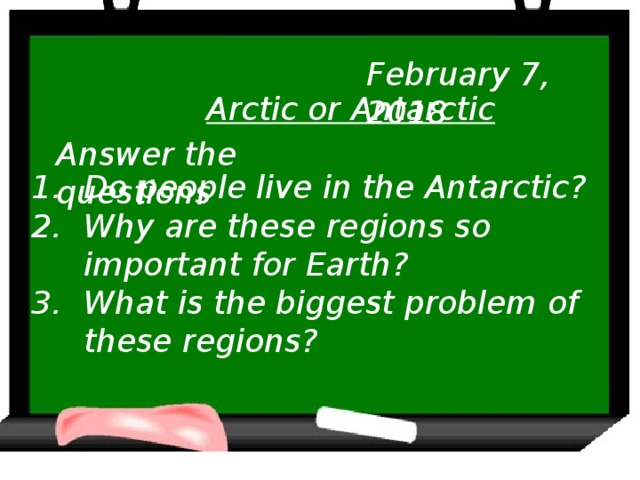 February 7, 2018 Arctic or Antarctic Answer the questions Do people live in the Antarctic? Why are these regions so important for Earth? What is the biggest problem of these regions?
