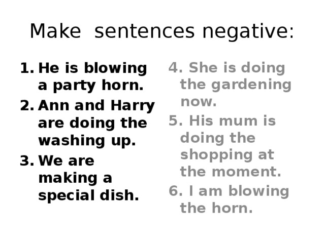 Make sentences negative: He is blowing a party horn. Ann and Harry are doing the washing up. We are making a special dish. 4. She is doing the gardening now. 5. His mum is doing the shopping at the moment. 6. I am blowing the horn.