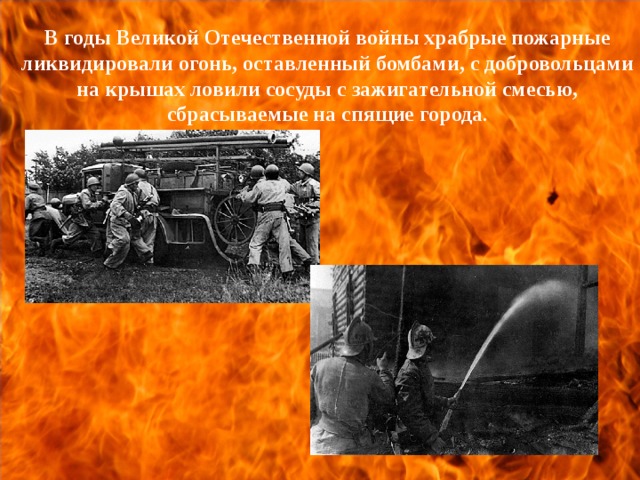 В годы Великой Отечественной войны храбрые пожарные ликвидировали огонь, оставленный бомбами, с добровольцами на крышах ловили сосуды с зажигательной смесью, сбрасываемые на спящие города .