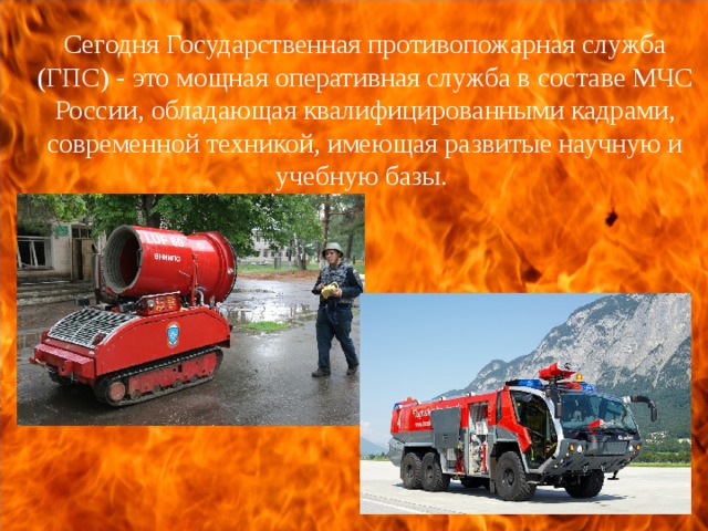 Сегодня Государственная противопожарная служба (ГПС) - это мощная оперативная служба в составе МЧС России, обладающая квалифицированными кадрами, современной техникой, имеющая развитые научную и учебную базы. 