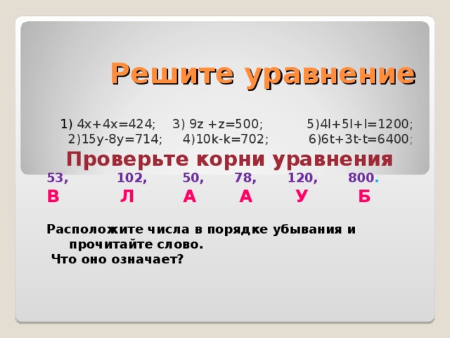 Решите уравнение 1) 4х+4х=424;  3)  9 z  +z=500 ; 5)4l+5l + l=1200 ; 2)15у-8у=714;  4)10 k-k=702 ;  6)6 t+3t-t=6400 ; Проверьте корни уравнения 53,  102, 50, 78, 120, 800 . В Л А А У Б Расположите числа в порядке убывания и прочитайте слово.  Что оно означает ?