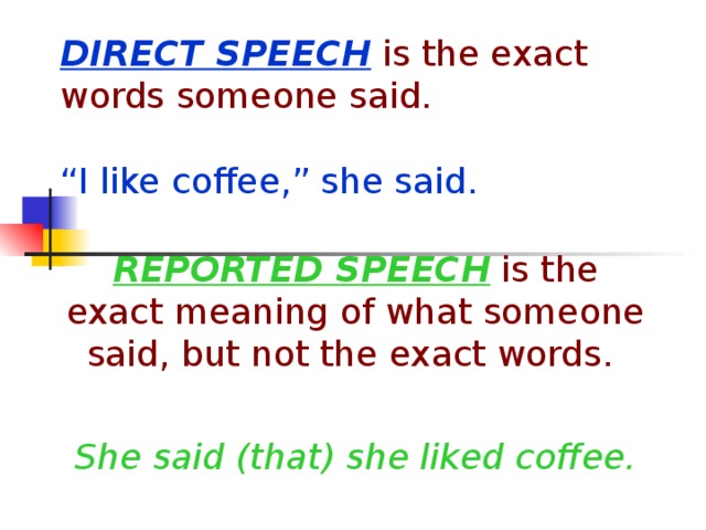 DIRECT SPEECH is the exact words someone said.   “I like coffee,” she said. REPORTED SPEECH is the exact meaning of what someone said, but not the exact words. She said (that) she liked coffee.