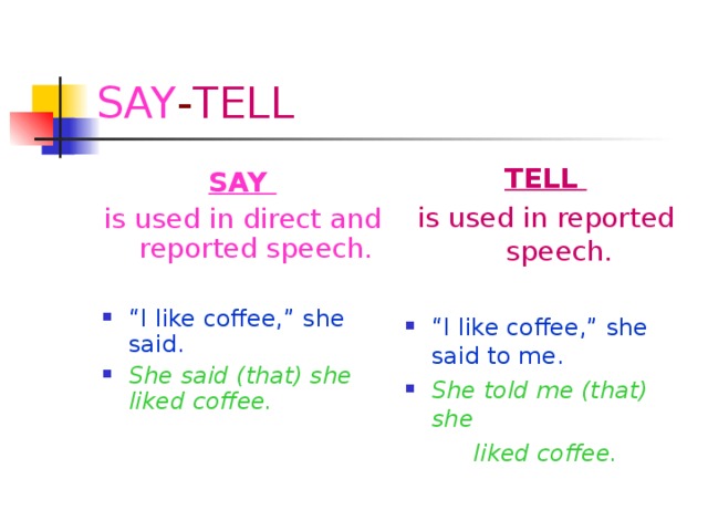 SAY - TELL TELL is used in reported speech. “ I like coffee,” she said to me. She told me (that) she liked coffee. SAY is used in direct and reported speech.
