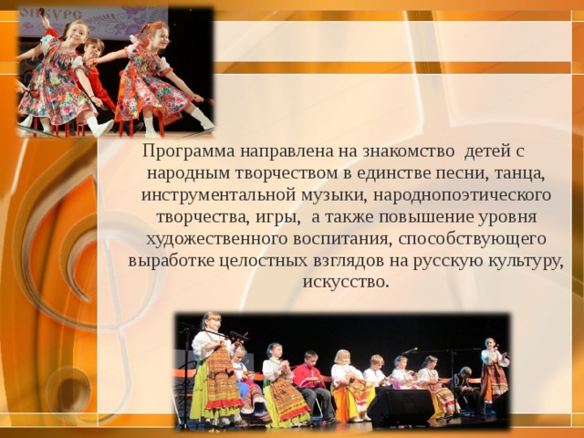 Программа направлена на знакомство  детей с  народным творчеством в единстве песни, танца, инструментальной музыки, народнопоэтического творчества, игры,  а также повышение уровня художественного воспитания, способствующего выработке целостных взглядов на русскую культуру, искусство.