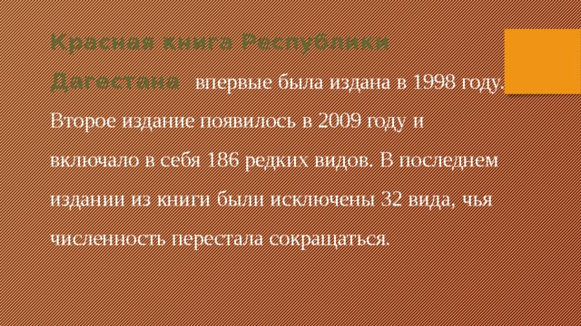 Красная книга Республики Дагестана впервые была издана в 1998 году. Второе издание появилось в 2009 году и включало в себя 186 редких видов. В последнем издании из книги были исключены 32 вида, чья численность перестала сокращаться.
