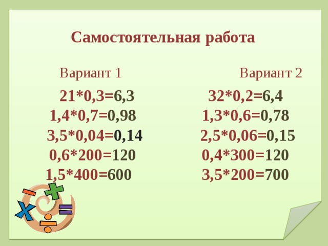 Самостоятельная работа    21*0,3= 6,3 32*0,2= 6,4  1,4*0,7= 0,98 1,3*0,6= 0,78  3,5*0,04= 0,14 2,5*0,06= 0,15  0,6*200= 120 0,4*300= 120  1,5*400= 600 3,5*200= 700    Вариант 1 Вариант 2