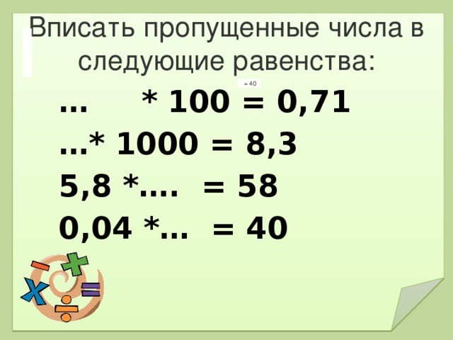 Вписать пропущенные числа в следующие равенства:   = 40 … * 100 = 0,71   … * 1000 = 8,3  5,8 *….  = 58  0,04 *…  = 40