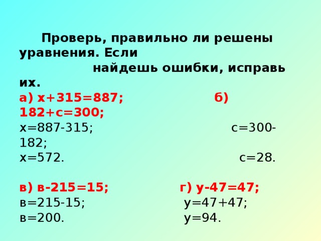 Проверь, правильно ли решены уравнения. Если  найдешь ошибки, исправь их.  а) х+315=887; б) 182+с=300;  х=887-315;            с=300-182;  х=572.                   с=28.   в) в-215=15;    г) у-47=47;  в=215-15;             у=47+47;  в=200.                у=94.   д) 371-у=37;    е) 100-х=63;  у=371+37;           х=100+63;  у=408.                х=63.