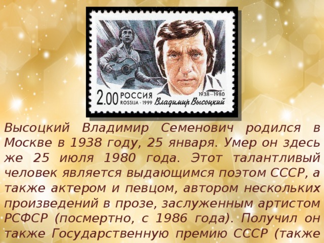 Высоцкий Владимир Семенович родился в Москве в 1938 году, 25 января. Умер он здесь же 25 июля 1980 года. Этот талантливый человек является выдающимся поэтом СССР, а также актером и певцом, автором нескольких произведений в прозе, заслуженным артистом РСФСР (посмертно, с 1986 года). Получил он также Государственную премию СССР (также посмертно, в 1987-м).