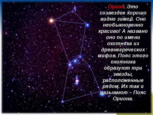 Орион . Это созвездие хорошо видно зимой. Оно необыкновенно красиво! А названо оно по имени охотника из древнегреческих мифов. Пояс этого охотника образуют три звезды, расположенные рядом. Их так и называют – Пояс Ориона.  Яковлева Евгения Владимировна