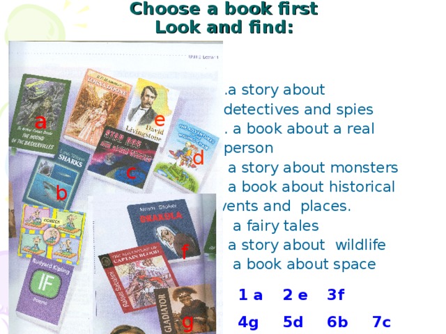 Choose a book first  Look and find :    1.a story about  detectives and spies  2. a book about a real  person  3. a story about monsters  4. a book about historical  events and places.  5. a fairy tales  6. a story about wildlife  7. a book about space a e d c b f 1 a  2 e  3f 4g  5d  6b  7c  g