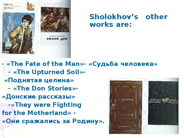 Sholokhov’s other works are:  - «The Fate of the Man»- «Судьба  человека»   - « The Upturned Soil »-  «Поднятая целина»  - «The Don Stories»- « Донские  рассказы »  -«They were Fighting for the Motherland» - « Они  сражались  за  Родину ».
