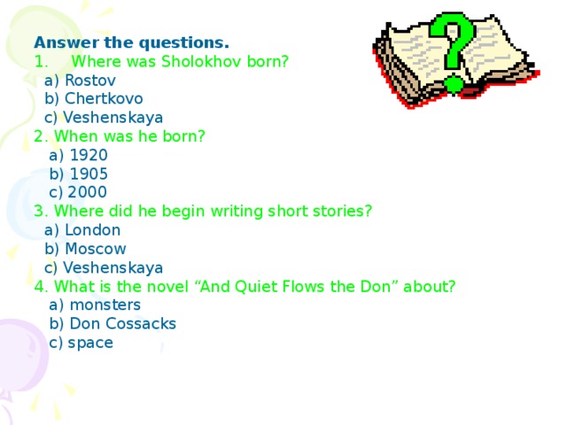 Answer the questions. Where was Sholokhov born?  a) Rostov  b) Chertkovo  c) Veshenskaya 2.  When was he born?  a) 1920  b) 1905  c) 2000 3.  Where did he begin writing short stories?  a) London  b) Moscow  c) Veshenskaya 4. What is the novel “And Quiet Flows the Don” about?  a) monsters  b) Don Cossacks  c) space