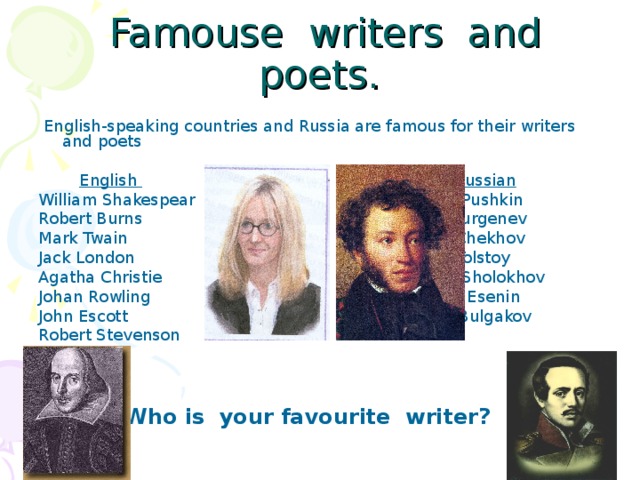 Famouse writers and poets.  English-speaking countries and Russia are famous for their writers and poets  English  Russian William Shakespear A. Pushkin Robert Burns I. Turgenev Mark Twain A. Chekhov Jack London L. Tolstoy Agatha Christie M. Sholokhov Johan Rowling S. Esenin John Escott M. Bulgakov Robert Stevenson   Who is your favourite writer?