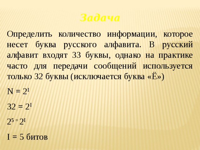 Задача Определить количество информации, которое несет буква русского алфавита. В русский алфавит входят 33 буквы, однако на практике часто для передачи сообщений используется только 32 буквы (исключается буква «Ё») N = 2 I 32 = 2 I 2 5 = 2 I I = 5 битов